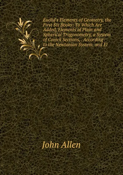 Обложка книги Euclid.s Elements of Geometry, the First Six Books: To Which Are Added, Elements of Plain and Spherical Trogonometry, a System of Conick Sections, . According to the Newtonian System, and El, John Allen