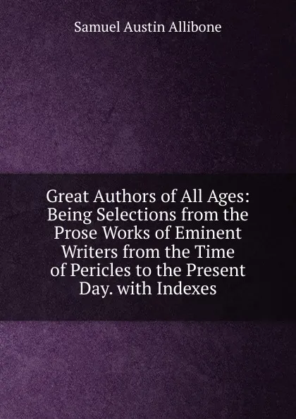 Обложка книги Great Authors of All Ages: Being Selections from the Prose Works of Eminent Writers from the Time of Pericles to the Present Day. with Indexes, Samuel Austin Allibone