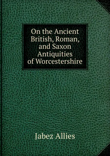 Обложка книги On the Ancient British, Roman, and Saxon Antiquities of Worcestershire, Jabez Allies