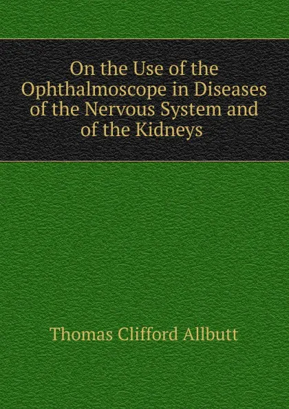 Обложка книги On the Use of the Ophthalmoscope in Diseases of the Nervous System and of the Kidneys ., Thomas Clifford Allbutt