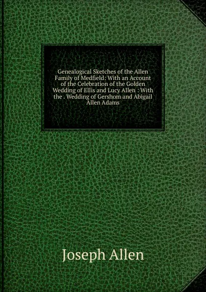 Обложка книги Genealogical Sketches of the Allen Family of Medfield: With an Account of the Celebration of the Golden Wedding of Ellis and Lucy Allen : With the . Wedding of Gershom and Abigail Allen Adams, Joseph Allen