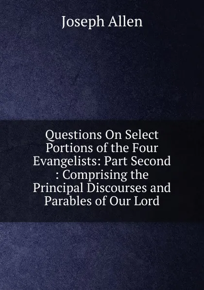 Обложка книги Questions On Select Portions of the Four Evangelists: Part Second : Comprising the Principal Discourses and Parables of Our Lord, Joseph Allen