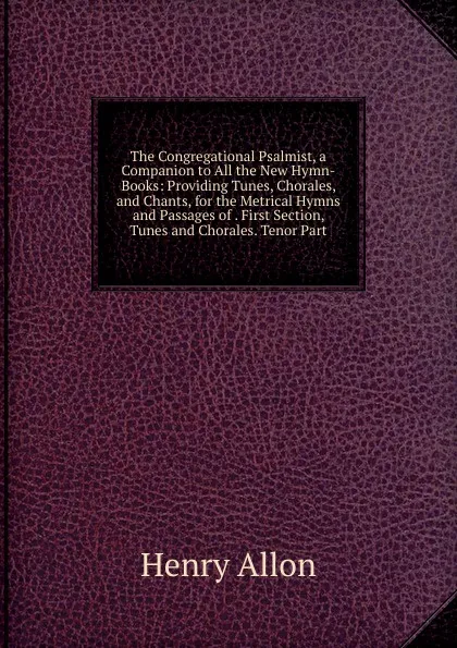 Обложка книги The Congregational Psalmist, a Companion to All the New Hymn-Books: Providing Tunes, Chorales, and Chants, for the Metrical Hymns and Passages of . First Section, Tunes and Chorales. Tenor Part, Henry Allon