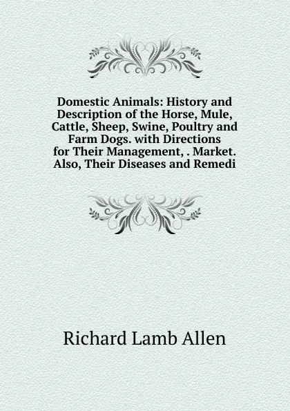 Обложка книги Domestic Animals: History and Description of the Horse, Mule, Cattle, Sheep, Swine, Poultry and Farm Dogs. with Directions for Their Management, . Market. Also, Their Diseases and Remedi, Richard Lamb Allen