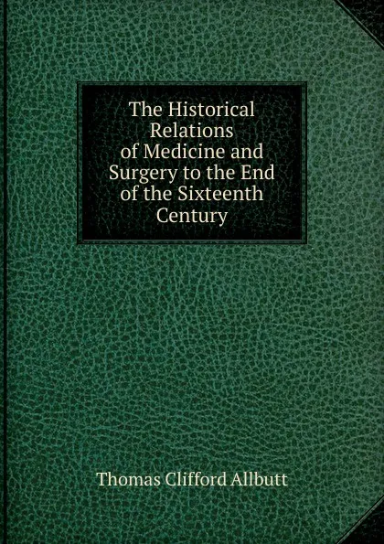 Обложка книги The Historical Relations of Medicine and Surgery to the End of the Sixteenth Century, Thomas Clifford Allbutt