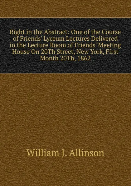 Обложка книги Right in the Abstract: One of the Course of Friends. Lyceum Lectures Delivered in the Lecture Room of Friends. Meeting House On 20Th Street, New York, First Month 20Th, 1862, William J. Allinson