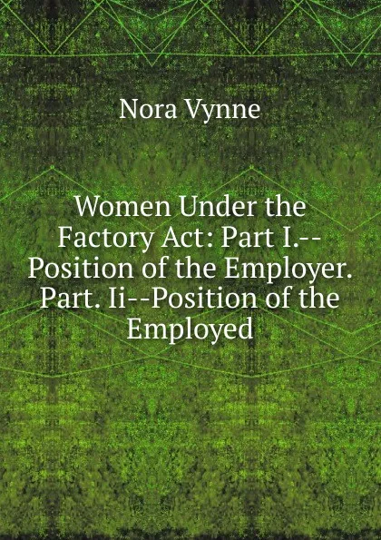Обложка книги Women Under the Factory Act: Part I.--Position of the Employer. Part. Ii--Position of the Employed, Nora Vynne