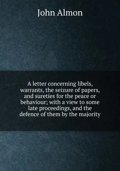 Обложка книги A letter concerning libels, warrants, the seizure of papers, and sureties for the peace or behaviour; with a view to some late proceedings, and the defence of them by the majority, John Almon