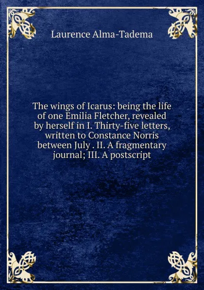 Обложка книги The wings of Icarus: being the life of one Emilia Fletcher, revealed by herself in I. Thirty-five letters, written to Constance Norris between July . II. A fragmentary journal; III. A postscript, Laurence Alma-Tadema