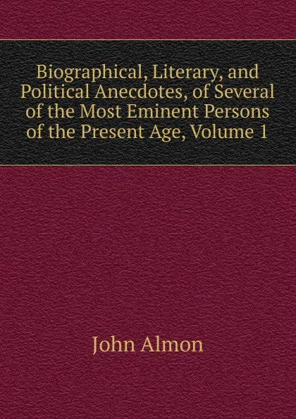 Обложка книги Biographical, Literary, and Political Anecdotes, of Several of the Most Eminent Persons of the Present Age, Volume 1, John Almon