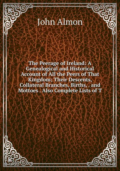 Обложка книги The Peerage of Ireland: A Genealogical and Historical Account of All the Peers of That Kingdom; Their Descents, Collateral Branches, Births, . and Mottoes . Also Complete Lists of T, John Almon