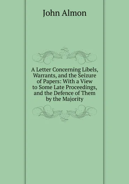 Обложка книги A Letter Concerning Libels, Warrants, and the Seizure of Papers: With a View to Some Late Proceedings, and the Defence of Them by the Majority, John Almon