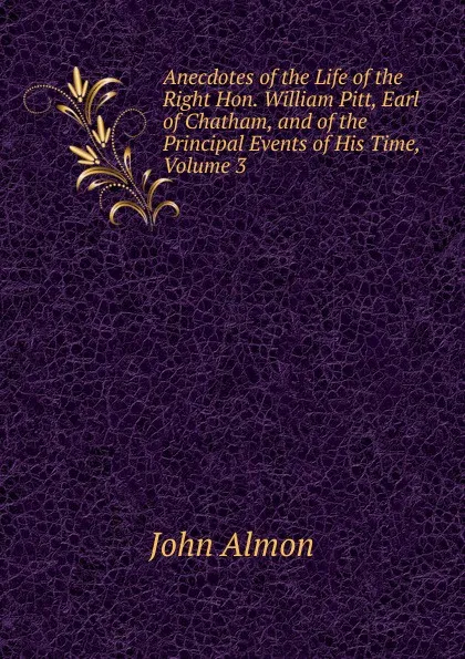 Обложка книги Anecdotes of the Life of the Right Hon. William Pitt, Earl of Chatham, and of the Principal Events of His Time, Volume 3, John Almon