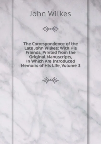 Обложка книги The Correspondence of the Late John Wilkes: With His Friends, Printed from the Original Manuscripts, in Which Are Introduced Memoirs of His Life, Volume 3, John Wilkes