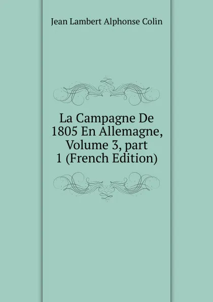 Обложка книги La Campagne De 1805 En Allemagne, Volume 3,.part 1 (French Edition), Jean Lambert Alphonse Colin