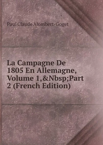 Обложка книги La Campagne De 1805 En Allemagne, Volume 1,.Nbsp;Part 2 (French Edition), Paul Claude Alombert-Goget