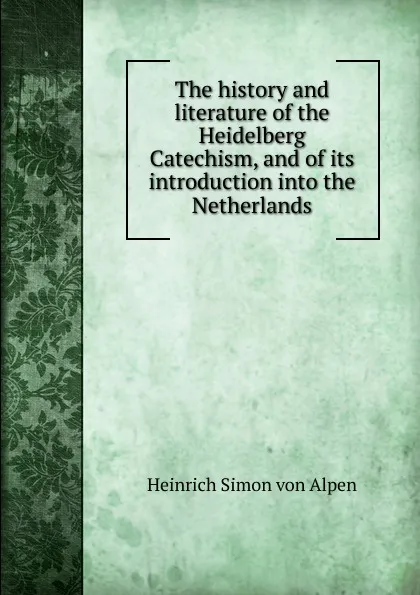 Обложка книги The history and literature of the Heidelberg Catechism, and of its introduction into the Netherlands, Heinrich Simon von Alpen