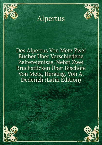 Обложка книги Des Alpertus Von Metz Zwei Bucher Uber Verschiedene Zeitereignisse, Nebst Zwei Bruchstucken Uber Bischofe Von Metz, Herausg. Von A. Dederich (Latin Edition), Alpertus