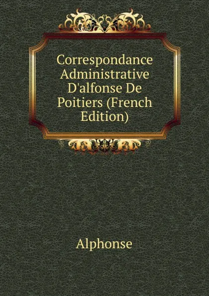 Обложка книги Correspondance Administrative D.alfonse De Poitiers (French Edition), Alphonse