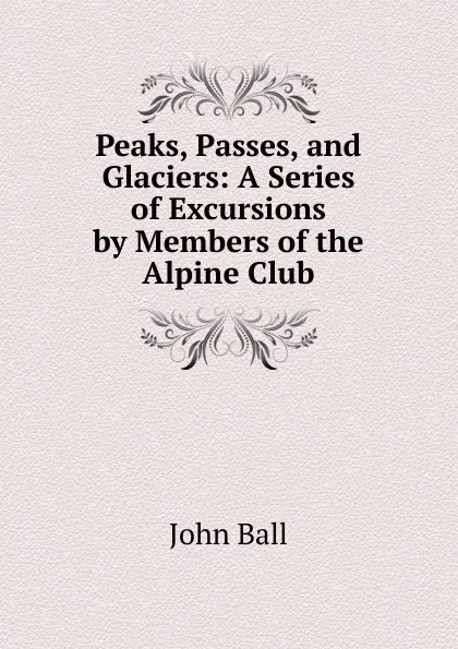 Обложка книги Peaks, Passes, and Glaciers: A Series of Excursions by Members of the Alpine Club, John Ball