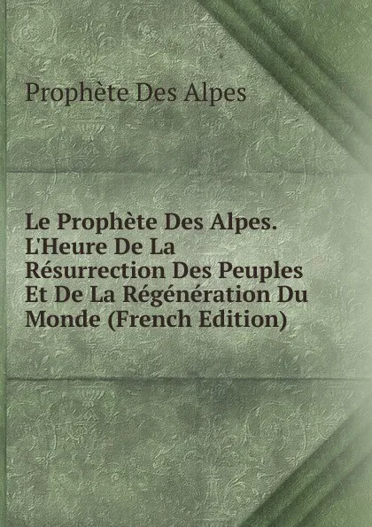 Обложка книги Le Prophete Des Alpes. L.Heure De La Resurrection Des Peuples Et De La Regeneration Du Monde (French Edition), Prophète Des Alpes