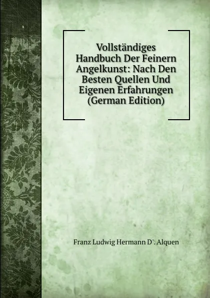 Обложка книги Vollstandiges Handbuch Der Feinern Angelkunst: Nach Den Besten Quellen Und Eigenen Erfahrungen (German Edition), Franz Ludwig Hermann D'. Alquen