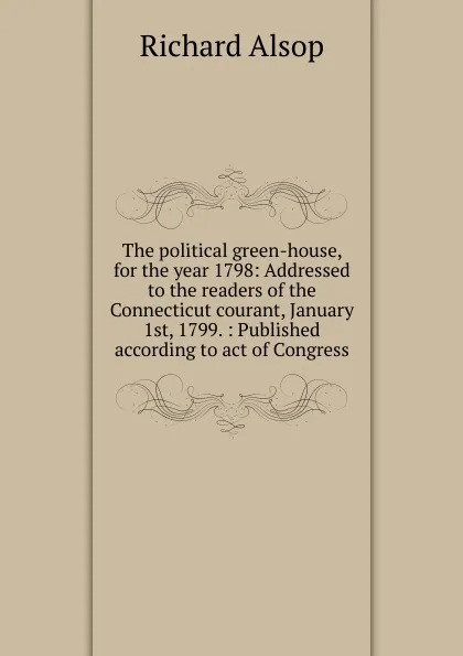 Обложка книги The political green-house, for the year 1798: Addressed to the readers of the Connecticut courant, January 1st, 1799. : Published according to act of Congress, Richard Alsop