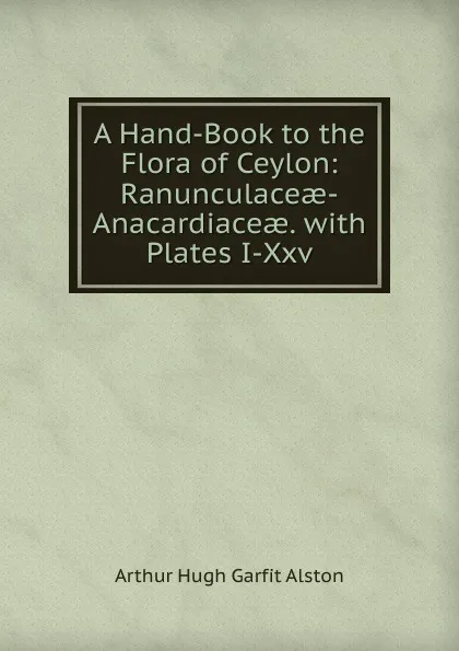 Обложка книги A Hand-Book to the Flora of Ceylon: Ranunculaceae-Anacardiaceae. with Plates I-Xxv, Arthur Hugh Garfit Alston