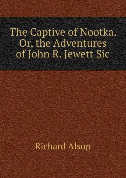 Обложка книги The Captive of Nootka. Or, the Adventures of John R. Jewett Sic., Richard Alsop