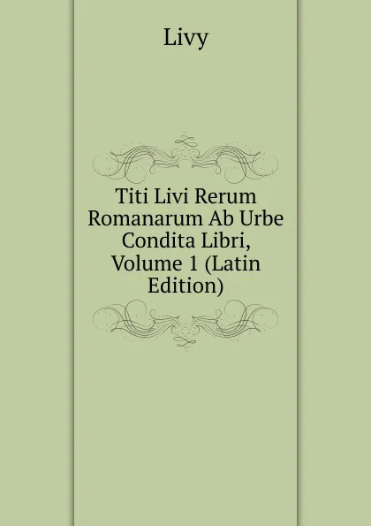 Обложка книги Titi Livi Rerum Romanarum Ab Urbe Condita Libri, Volume 1 (Latin Edition), Titi Livi