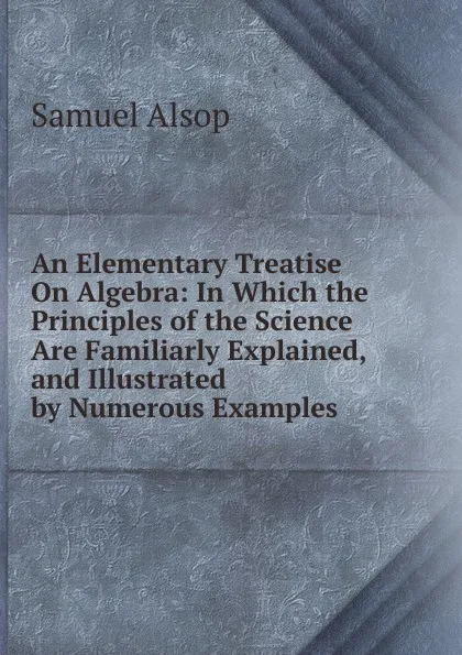 Обложка книги An Elementary Treatise On Algebra: In Which the Principles of the Science Are Familiarly Explained, and Illustrated by Numerous Examples, Samuel Alsop