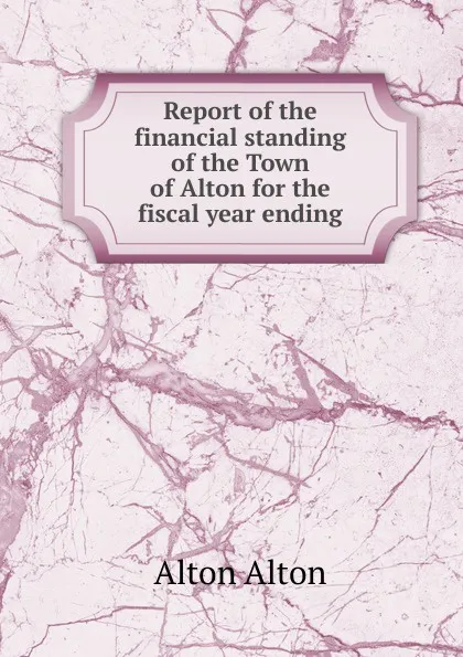 Обложка книги Report of the financial standing of the Town of Alton for the fiscal year ending, Alton Alton