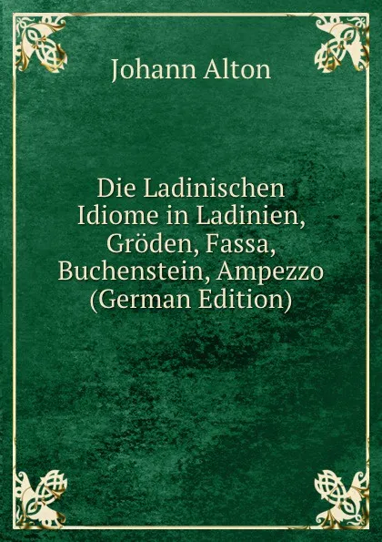 Обложка книги Die Ladinischen Idiome in Ladinien, Groden, Fassa, Buchenstein, Ampezzo (German Edition), Johann Alton