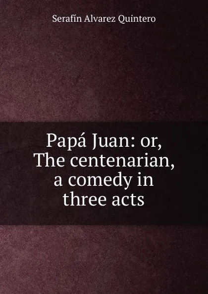 Обложка книги Papa Juan: or, The centenarian, a comedy in three acts, Serafín Alvarez Quintero