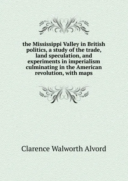 Обложка книги the Mississippi Valley in British politics, a study of the trade, land speculation, and experiments in imperialism culminating in the American revolution, with maps, Clarence Walworth Alvord