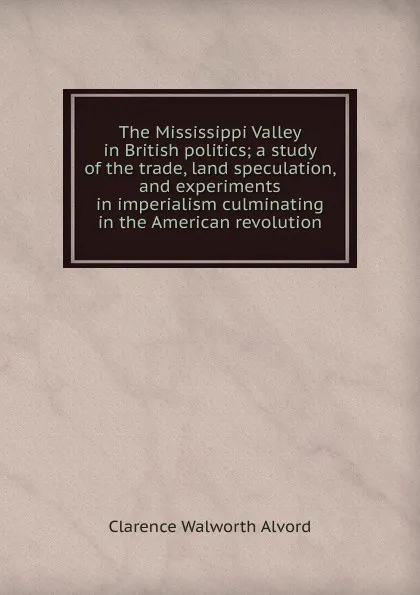 Обложка книги The Mississippi Valley in British politics; a study of the trade, land speculation, and experiments in imperialism culminating in the American revolution, Clarence Walworth Alvord