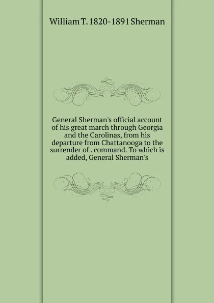 Обложка книги General Sherman.s official account of his great march through Georgia and the Carolinas, from his departure from Chattanooga to the surrender of . command. To which is added, General Sherman.s, William T. 1820-1891 Sherman