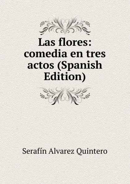 Обложка книги Las flores: comedia en tres actos (Spanish Edition), Serafín Alvarez Quintero