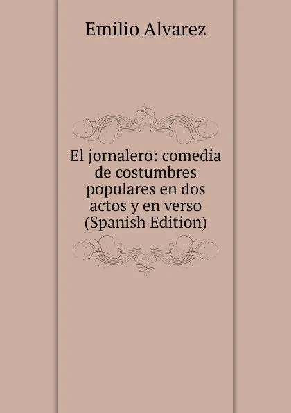 Обложка книги El jornalero: comedia de costumbres populares en dos actos y en verso (Spanish Edition), Emilio Alvarez