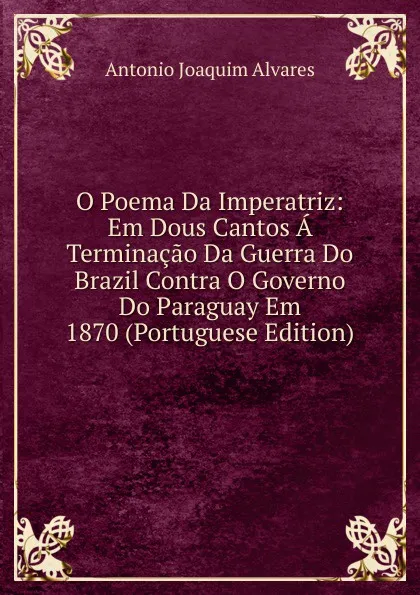 Обложка книги O Poema Da Imperatriz: Em Dous Cantos A Terminacao Da Guerra Do Brazil Contra O Governo Do Paraguay Em 1870 (Portuguese Edition), Antonio Joaquim Alvares