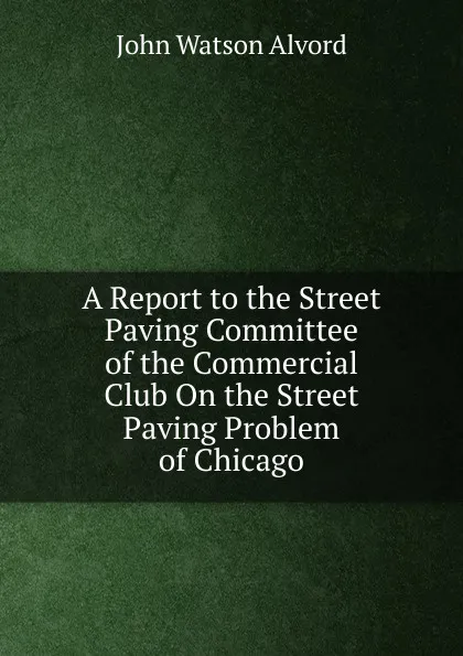 Обложка книги A Report to the Street Paving Committee of the Commercial Club On the Street Paving Problem of Chicago, John Watson Alvord