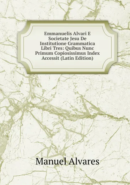 Обложка книги Emmanuelis Alvari E Societate Jesu De Institutione Grammatica Libri Tres: Quibus Nunc Primum Copiosissimus Index Accessit (Latin Edition), Manuel Alvares