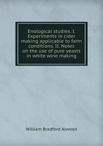 Обложка книги Enological studies. I. Experiments in cider making applicable to farm conditions. II. Notes on the use of pure yeasts in white wine making, William Bradford Alwood