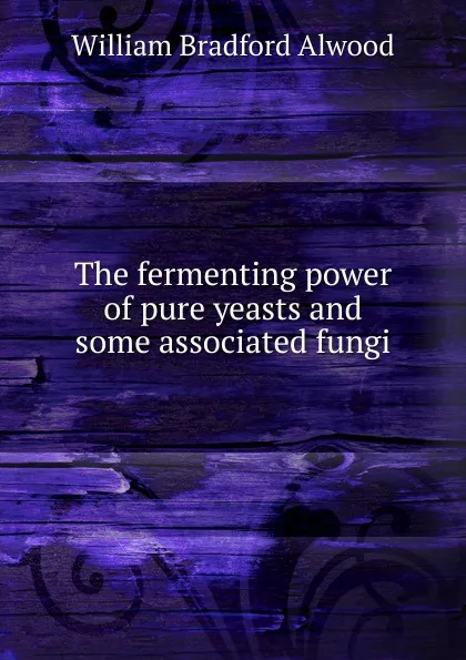 Обложка книги The fermenting power of pure yeasts and some associated fungi, William Bradford Alwood