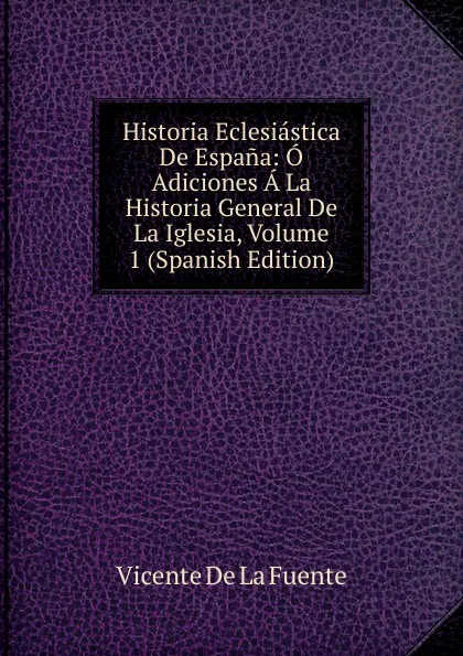 Обложка книги Historia Eclesiastica De Espana: O Adiciones A La Historia General De La Iglesia, Volume 1 (Spanish Edition), Vicente de la Fuente