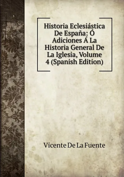 Обложка книги Historia Eclesiastica De Espana: O Adiciones A La Historia General De La Iglesia, Volume 4 (Spanish Edition), Vicente de la Fuente