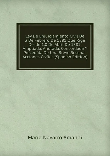 Обложка книги Ley De Enjuiciamiento Civil De 3 De Febrero De 1881 Que Rige Desde 1.0 De Abril De 1881: Ampliada, Anotada, Concordada Y Precedida De Una Breve Resena . Acciones Civiles (Spanish Edition), Mario Navarro Amandi