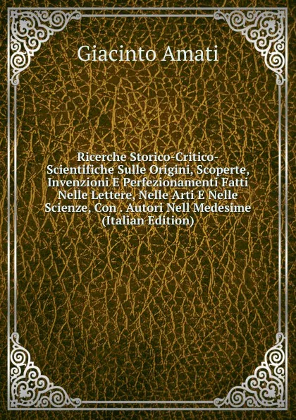 Обложка книги Ricerche Storico-Critico-Scientifiche Sulle Origini, Scoperte, Invenzioni E Perfezionamenti Fatti Nelle Lettere, Nelle Arti E Nelle Scienze, Con . Autori Nell Medesime (Italian Edition), Giacinto Amati