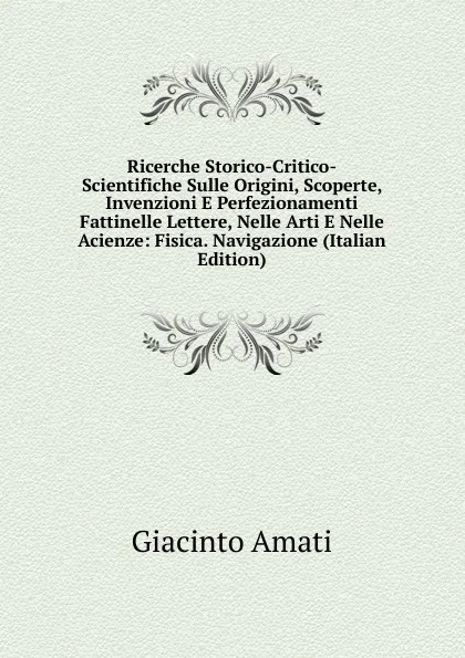 Обложка книги Ricerche Storico-Critico-Scientifiche Sulle Origini, Scoperte, Invenzioni E Perfezionamenti Fattinelle Lettere, Nelle Arti E Nelle Acienze: Fisica. Navigazione (Italian Edition), Giacinto Amati