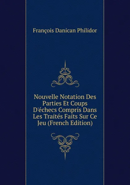 Обложка книги Nouvelle Notation Des Parties Et Coups D.echecs Compris Dans Les Traites Faits Sur Ce Jeu (French Edition), François Danican Philidor